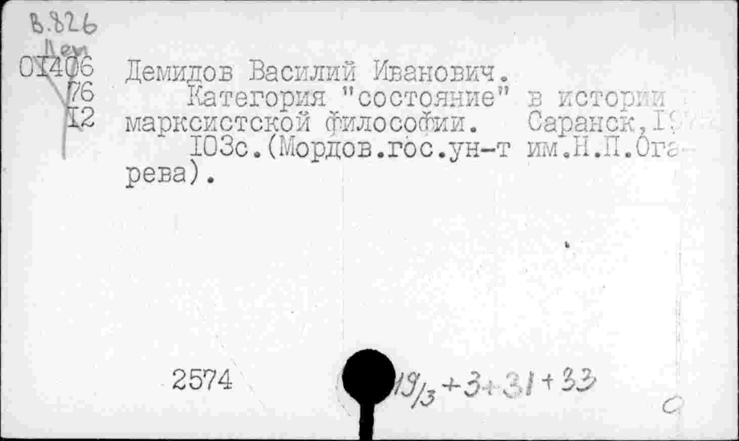 ﻿игь
О'ЙОб Демидов Василий Иванович.
чдо Категория ”состояние” в истории
12 марксистской философии. Саранск,!'
103с.(Мордов.гос.ун-т им.Н.П.Оге рева).
2574
